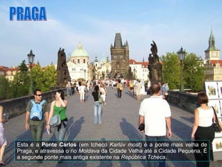 Esta é a  Ponte Carlos  (em tcheco  Karlův most ) é a ponte mais velha de Praga, e atravessa o rio  Moldava  da Cidade Velha até a Cidade Pequena. É a segunda ponte mais antiga existente na  República Tcheca . PRAGA 