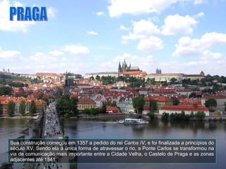 Sua construção começou em 1357 a pedido do rei  Carlos IV , e foi finalizada a princípios do século XV. Sendo ela a única forma de atravessar o rio, a Ponte Carlos se transformou na via de comunicação mais importante entre a Cidade Velha, o Castelo de Praga e as zonas adjacentes até 1841. PRAGA 