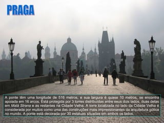 A ponte têm uma longitude de 516 metros, e sua largura é quase 10 metros, se encontra apoiada em 16 arcos. Está protegida por 3 torres distribuídas entre seus dois lados, duas delas em  Malá Strana  e as restantes na Cidade Velha. A torre localizada no lado da Cidade Velha é considerada por muitos como uma das construções mais impressionantes da arquitetura gótica no mundo. A ponte está decorada por 30 estátuas situadas em ambos os lados. PRAGA 