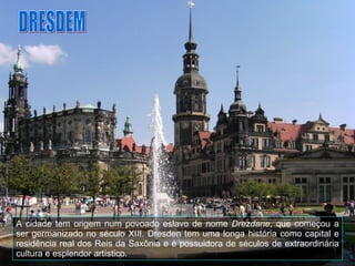 A cidade tem origem num povoado eslavo de nome  Drezdane , que começou a ser germanizado no século XIII. Dresden tem uma longa história como capital e residência real dos Reis da Saxônia e é possuidora de séculos de extraordinária cultura e esplendor artístico. DRESDEM 
