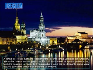 A Igreja de Nossa Senhora “Frauenkirche” é uma igreja Luterana em Dresden, Alemanha. Muitas outras igrejas na Europa, tanto católicas quanto protestantes, também possuem o nome de Frauenkirche e aqui ela se desponta numa vista noturna parcial da cidade e às margens do rio  Elba. DRESDEM 