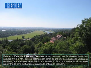 Este é o  Vale do Elba em Dresden,  é um terreno que foi desenvolvido nos séculos XVIII e XIX, que se estende por cerca de 20 km, do palácio de Übigau, a nordeste, até a residência de Pillnitz e a ilha do rio Elba, a sudeste, localizando-se no centro da linha do horizonte da cidade antiga de Dresden. DRESDEM 