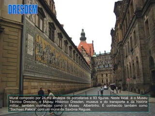 DRESDEM Mural composto por 24 mil azulejos de porcelanas e 93 figuras. Neste local  é o Museu Técnico Dresden, o Museu Histórico Dresden, museus e do transporte e da história militar, também conhecido como o Museu  Albertinho. É conhecido também como “Sachsen Palace” com um mural da Saxônia Réguas. 