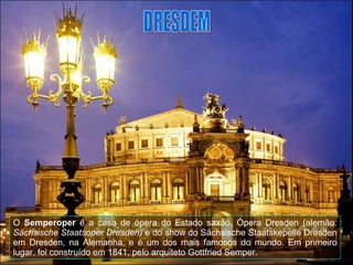 O  Semperoper  é a casa de ópera do Estado saxão, Ópera Dresden (alemão:  Sächsische Staatsoper Dresden)  e do show do Sächsische Staatskepelle Dresden em Dresden, na Alemanha, e é um dos mais famosos do mundo. Em primeiro lugar, foi construído em 1841, pelo arquiteto Gottfried Semper.  DRESDEM 