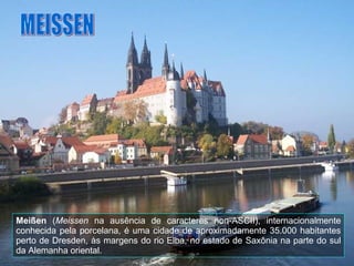 Meißen  ( Meissen  na ausência de caracteres non-ASCII), internacionalmente conhecida pela porcelana, é uma cidade de aproximadamente 35.000 habitantes perto de Dresden, às margens do rio Elba, no estado de Saxônia na parte do sul da Alemanha oriental.  MEISSEN 