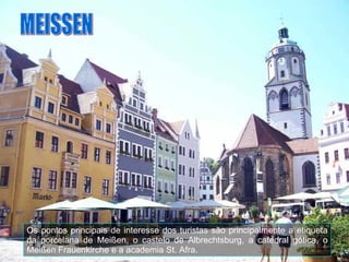 Os pontos principais de interesse dos turistas são principalmente a etiqueta da porcelana de Meißen, o castelo de Albrechtsburg, a catedral gótica, o Meißen Frauenkirche e a academia St. Afra. MEISSEN 