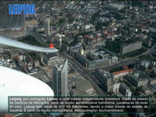 Leipzig  (em português  Lípsia ) é uma cidade independente ( kreisfreie Stadt ) do estado da Saxônia na Alemanha, sede da região administrativa homônima. Localiza-se no leste do país. Leipzig tem cerca de 510 mil habitantes, sendo a maior cidade do estado de Saxônia. É parte da região metropolitana.  Metropolregion Sachsendreieck . LEIPZIG 
