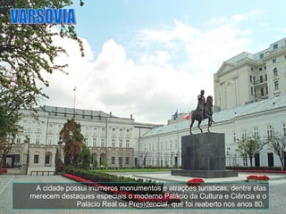 A cidade possui inúmeros monumentos e atrações turísticas, dentre elas merecem destaques especiais o moderno Palácio da Cultura e Ciência e o Palácio Real ou Presidencial, que foi reaberto nos anos 80.  VARSÓVIA 