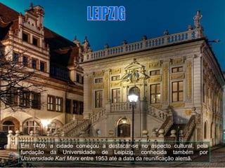 Em 1409, a cidade começou a destacar-se no aspecto cultural, pela fundação da Universidade de Leipizig, conhecida também por  Universidade Karl Marx  entre 1953 até a data da reunificação alemã. LEIPZIG 