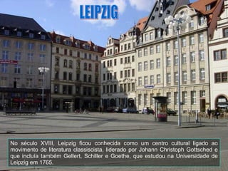 No século XVIII, Leipzig ficou conhecida como um centro cultural ligado ao movimento de literatura classiscista, liderado por Johann Christoph Gottsched e que incluía também Gellert, Schiller e Goethe, que estudou na Universidade de Leipzig em 1765. LEIPZIG 