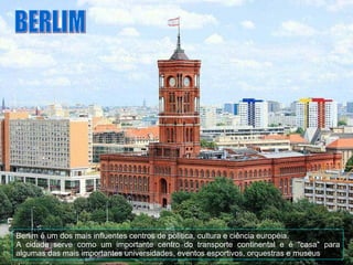 BERLIM Berlim é um dos mais influentes centros de política, cultura e ciência européia.  A cidade serve como um importante centro do transporte continental e é "casa" para algumas das mais importantes universidades, eventos esportivos, orquestras e museus   