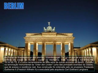 As Portas de Brandemburgo   (em alemão: “ Brandenburger Tor ”) é um tipo de arco do triunfo, símbolo da cidade de Berlim - capital da Alemanha. Está localizada a 52°30’58.4”N, 13°22’38.7”E. É o único remanescente de uma série de outras entradas de Berlim. Constitui na terminação monumental da “ Unter den Linden ” (uma das principais avenidas da cidade), que dá acesso à residência real. Sua construção foi ordenada pelo rei prussiano Fredecido Guilherme II (Friedrich Wilhelm II) e executada pelo arquitecto Carl Gotthard Langhans  BERLIM 