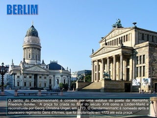 O centro do Gendarmenmarkt é coroado por uma estátua do poeta da Alemanha, Friedrich Schiller.  A praça foi criada no final do século XVII como a Linden-Markt e reconstruída por Georg Christina Unger, em 1773. O Gendarmenmarkt é nomeado após a couraceiro regimento Gens d'Armes, que foi implantado em 1773 até esta praça.   BERLIM 