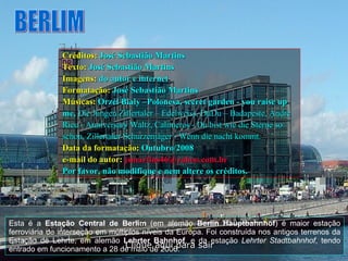 Esta é a  Estação Central de Berlim  (em alemão  Berlin Hauptbahnhof ) é maior estação ferroviária de interseção em múltiplos níveis da Europa. Foi construída nos antigos terrenos da Estação de Lehrte, em alemão  Lehrter Bahnhof , e da estação  Lehrter Stadtbahnhof , tendo entrado em funcionamento a 28 de maio de 2006.  BERLIM Créditos:   José Sebastião Martins Texto:   José Sebastião Martins Imagens:   do autor e internet Formatação:   José Sebastião Martins Músicas:   Orzel Bialy –Polonesa, secret garden - you raise up me,  Die Jungen Zillertaler – Edelweiss, DuDu – Badapeste, Andre Rieu - Anniversary Waltz,  Calimeros - Du bist wie die Sterne so schon, Zillertaler Schurzenjäger - Wenn die nacht   kommt. Data da formatação:   Outubro/2008 e-mail do autor:   [email_address]   Por favor, não modifique e nem altere os créditos. Clique aqui para sair 