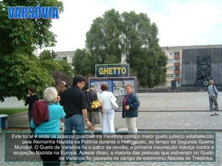 Este local é onde os polacos guardam na memória como o maior gueto judaico estabelecido pela Alemanha Nazista na Polônia durante o Holocausto, ao tempo da Segunda Guerra Mundial. O Gueto de Varsóvia foi o palco da revolta; a primeira insurreição maciça contra a ocupação Nazista na Europa. Apesar disso, a maioria das pessoas que estiveram no Gueto de Varsóvia foi gaseada no campo de extermínio Nazista de Treblinka. VARSÓVIA 