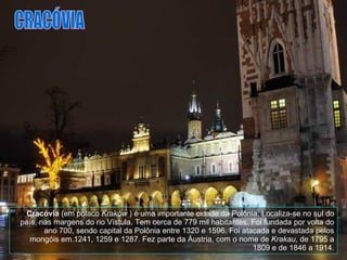 Cracóvia  (em polaco  Kraków  ) é uma importante cidade da Polônia. Localiza-se no sul do país, nas margens do rio Vístula. Tem cerca de 779 mil habitantes. Foi fundada por volta do ano 700, sendo capital da Polônia entre 1320 e 1596. Foi atacada e devastada pelos mongóis em 1241, 1259 e 1287. Fez parte da Áustria, com o nome de  Krakau , de 1795 a 1809 e de 1846 a 1914. CRACÓVIA 