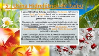 5 - Usina Hidrelétrica de Itaipu
A Usina Hidrelétrica de Itaipu localizada no Rio Paraná, na fronteira
entre o Brasil e o Paraguai. Construída por ambos os países no
período de 1975 a 1982, Itaipu é, hoje, a primeira maior usina
geradora de energia do mundo.
A barragem é a maior unidade operacional hidrelétrica em termos
de geração de energia anual, com seu lago perfazendo uma área de
1 350quilômetros quadrados, indo de Foz do Iguaçu, no Brasil
e Ciudad del Este, no Paraguai, até Guaíra e Salto del Guairá, 150
quilômetros ao norte.
Para a construção, foram usados 40 000 trabalhadores diretos.
Durante a instalação da Itaipu, foi necessária a desapropriação de
42.444 pessoas onde 38.440 eram trabalhadores e trabalhadoras do
campo, o que gerou inúmeros problemas sociais

 