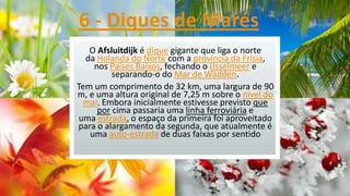 6 - Diques de Marés
O Afsluitdijk é dique gigante que liga o norte
da Holanda do Norte com a província da Frísia,
nos Países Baixos, fechando o IJsselmeer e
separando-o do Mar de Wadden.
Tem um comprimento de 32 km, uma largura de 90
m, e uma altura original de 7,25 m sobre o nível do
mar. Embora inicialmente estivesse previsto que
por cima passaria uma linha ferroviária e
uma estrada, o espaço da primeira foi aproveitado
para o alargamento da segunda, que atualmente é
uma auto-estrada de duas faixas por sentido

 