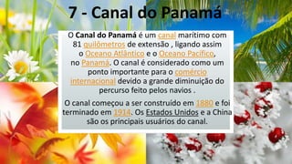 7 - Canal do Panamá
O Canal do Panamá é um canal marítimo com
81 quilômetros de extensão , ligando assim
o Oceano Atlântico e o Oceano Pacífico,
no Panamá. O canal é considerado como um
ponto importante para o comércio
internacional devido a grande diminuição do
percurso feito pelos navios .
O canal começou a ser construído em 1880 e foi
terminado em 1914. Os Estados Unidos e a China
são os principais usuários do canal.

 