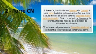 2 - Torre CN

A Torre CN, localizada em Toronto do Canadá é
uma torre turística e de comunicações que tem
553,33 metros de altura, sendo a segunda maior
torre do mundo. Ela é o principal cartão postal de
Toronto, atraindo mais de dois milhões de
visitantes anualmente.
CN se refere originalmente a Canadian National, a
companhia ferroviária que construiu a torre.

 