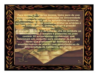 Para manter as artérias jovens, tome suco de uva
diariamente. Pesquisas realizadas na Universidade
   da Flórida revelam que as substâncias químicas
encontradas nas uvas ajudam a dilatar as artérias e
     em conseqüência, podem reduzir a pressão
                      sangüínea.
O segredo das uvas e do suco de uva no combate ao
    envelhecimento é simples e poderoso: as uvas
      contém 20 antioxidantes conhecidos, que
 funcionam em conjunto para combater os radicais
         livres que promovem as doenças e o
  envelhecimento de acordo com pesquisadores da
        Universidade da Califórnia, em Davis.
 