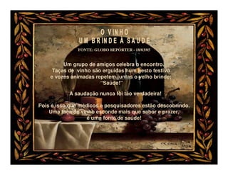 FONTE: GLOBO REPÓRTER - 18/03/05


         Um grupo de amigos celebra o encontro.
     Taças de vinho são erguidas num gesto festivo
    e vozes animadas repetem juntas o velho brinde:
                       “Saúde!”

           A saudação nunca foi tão verdadeira!

Pois é isso que médicos e pesquisadores estão descobrindo.
    Uma taça de vinho esconde mais que sabor e prazer,
                   é uma fonte de saúde!
 