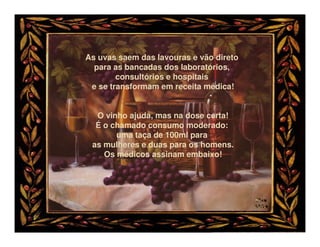 As uvas saem das lavouras e vão direto
  para as bancadas dos laboratórios,
        consultórios e hospitais
 e se transformam em receita médica!


  O vinho ajuda, mas na dose certa!
  É o chamado consumo moderado:
       uma taça de 100ml para
 as mulheres e duas para os homens.
    Os médicos assinam embaixo!
 