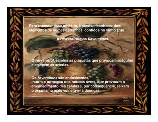 Para entender esse mistério, é preciso conhecer dois
elementos de nomes estranhos, contidos no vinho tinto:

               o resveratrol e os flavonóides.




 O resveratrol, elimina as plaquetas que provocam coágulos
 e entopem as artérias.


 Os flavonóides são antioxidantes,
 inibem a formação dos radicais livres, que provocam o
 envelhecimento das células e, por conseqüência, deixam
 o organismo mais vulnerável a doenças.
 