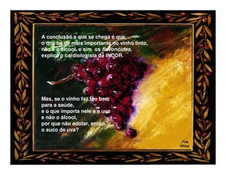 A conclusão a que se chega é que,
o que há de mais importante no vinho tinto,
não é o álcool, e sim os flavonóides,
explica o cardiologista da INCOR.




Mas, se o vinho faz tão bem
para a saúde,
e o que importa nele é a uva
e não o álcool,
por que não adotar, então,
o suco de uva?
 