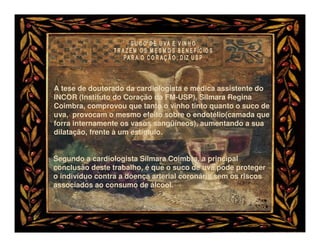 A tese de doutorado da cardiologista e médica assistente do
INCOR (Instituto do Coração da FM-USP), Silmara Regina
Coimbra, comprovou que tanto o vinho tinto quanto o suco de
uva, provocam o mesmo efeito sobre o endotélio(camada que
forra internamente os vasos sangüíneos), aumentando a sua
dilatação, frente à um estímulo.


Segundo a cardiologista Silmara Coimbra, a principal
conclusão deste trabalho, é que o suco de uva pode proteger
o indivíduo contra a doença arterial coronária sem os riscos
associados ao consumo de álcool.
 