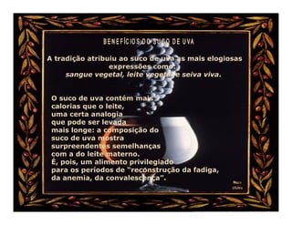 A tradição atribuiu ao suco de uva as mais elogiosas
                 expressões como:
     sangue vegetal, leite vegetal e seiva viva.


 O suco de uva contém mais
 calorias que o leite,
 uma certa analogia
 que pode ser levada
 mais longe: a composição do
 suco de uva mostra
 surpreendentes semelhanças
 com a do leite materno.
 É, pois, um alimento privilegiado
 para os períodos de “reconstrução da fadiga,
 da anemia, da convalescença”.
 