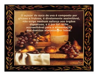 O açúcar do suco de uva é composto por
glicose e frutose, é diretamente assimilável,
    não exige nenhum esforço aos órgãos
         digestivos, e é por tal razão
      aconselhável para a alimentação
      dos doentes atacados por febre.
 