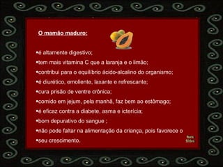 Nura Slides   O mamão maduro:   é altamente digestivo; tem mais vitamina C que a laranja e o limão;  contribui para o equilíbrio ácido-alcalino do organismo;  é diurético, emoliente, laxante e refrescante;  cura prisão de ventre crônica;  comido em jejum, pela manhã, faz bem ao estômago;  é eficaz contra a diabete, asma e icterícia;  bom depurativo do sangue ; não pode faltar na alimentação da criança, pois favorece o  seu crescimento.  