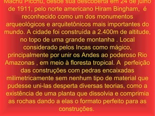 Machu Picchu, desde sua descoberta em 24 de julho de 1911, pelo norte americano Hiram Bingham,  é reconhecido como um dos monumentos arqueológicos e arquitetônicos mais importantes do mundo. A cidade foi construída a 2.400m de altitude, no topo de uma grande montanha . Local considerado pelos Incas como mágico, principalmente por unir os Andes ao poderoso Rio Amazonas , em meio à floresta tropical. A  perfeição das construções com pedras encaixadas milimetricamente sem nenhum tipo de material que pudesse uni-las desperta diversas teorias, como a existência de uma planta que dissolvia e comprimia as rochas dando a elas o formato perfeito para as construções.  