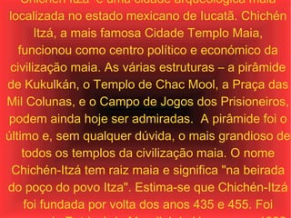 Chichén Itzá  é uma cidade arqueológica maia localizada no estado mexicano de Iucatã. Chichén Itzá, a mais famosa Cidade Templo Maia, funcionou como centro político e económico da civilização maia. As várias estruturas – a pirâmide de Kukulkán, o Templo de Chac Mool, a Praça das Mil Colunas, e o Campo de Jogos dos Prisioneiros, podem ainda hoje ser admiradas.  A pirâmide foi o último e, sem qualquer dúvida, o mais grandioso de todos os templos da civilização maia. O nome Chichén-Itzá tem raiz maia e significa "na beirada do poço do povo Itza". Estima-se que Chichén-Itzá foi fundada por volta dos anos 435 e 455. Foi nomeada Património Mundial da Unesco em 1988 