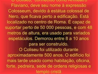 O Coliseu,  conhecido como Anfiteatro Flaviano, deve seu nome à expressão Colosseum, devido à estátua colossal de Nero, que ficava perto a edificação. Está localizado no centro de Roma. É capaz de suportar perto de 50 000 pessoas, e com 48 metros de altura, era usado para variados espetáculos. Demorou entre 8 a 10 anos para ser construído. O Coliseu foi utilizado durante aproximadamente 500 anos. O edifício foi mais tarde usado como habitação, oficina, forte, pedreira, sede de ordens religiosas e templo cristã 