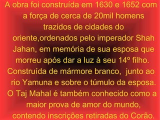 A obra foi construída em 1630 e 1652 com a força de cerca de 20mil homens trazidos de cidades do oriente,ordenados pelo imperador Shah Jahan, em memória de sua esposa que morreu após dar a luz à seu 14º filho.  Construída de mármore branco,  junto ao rio Yamuna e sobre o túmulo da esposa. O Taj Mahal é também conhecido como a maior prova de amor do mundo, contendo inscrições retiradas do Corão. 