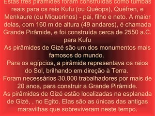 Estas três pirâmides foram construídas como tumbas reais para os reis Kufu (ou Quéops), Quéfren, e Menkaure (ou Miquerinos) - pai, filho e neto. A maior delas, com 160 m de altura (49 andares), é chamada Grande Pirâmide, e foi construída cerca de 2550 a.C. para Kufu As pirâmides de Gizé são um dos monumentos mais famosos do mundo.  Para os egípcios, a pirâmide representava os raios do Sol, brilhando em direção à Terra.  Foram necessários 30.000 trabalhadores por mais de 20 anos, para construir a Grande Pirâmide. As pirâmides de Gizé estão localizadas na esplanada de Gizé, , no Egito. Elas são as únicas das antigas maravilhas que sobreviveram neste tempo. 