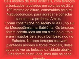 Seis montes de terra artificiais, com terraços arborizados, apoiados em colunas de 25 a 100 metros de altura, construídos pelo rei Nabucodonosor, para agradar e consolar sua esposa preferida Amitis,  Foram construídos no século VI a.C., no sul da Mesopotâmia, na Babilônia. Os terraços foram construídos um em cima do outro e eram irrigados pela água bombeada do rio Eufrates. Nesses terraços estavam plantadas árvores e flores tropicais, deles podia-se ver as belezas da cidade abaixo.  Eles foram destruídos, mas não se sabe quando. 