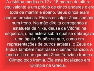 A estátua media de 12 a 15 metros de altura,  equivalente a um prédio de cinco andares e era toda de marfim e ébano. Seus olhos eram pedras preciosas. Fídias esculpiu Zeus sentado num trono. Na mão direita carregando a estatueta de Nike, deusa da Vitória; na esquerda, uma esfera sob a qual se debruçava uma águia. Supõe-se que, como em representações de outros artistas, o Zeus de Fídias também mostrasse o cenho franzido. A lenda dizia que quando Zeus franzia a fronte o Olimpo todo tremia. Ela esta localizado em Olímpia na Grécia.  