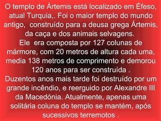 O templo de Ártemis está localizado em Éfeso, atual Turquia,. Foi o maior templo do mundo antigo,  construído para a deusa grega Ártemis, da caça e dos animais selvagens.  Ele  era composta por 127 colunas de mármore, com 20 metros de altura cada uma, media 138 metros de comprimento e demorou 120 anos para ser construída . Duzentos anos mais tarde foi destruído por um grande incêndio, e reerguido por Alexandre III da Macedónia. Atualmente, apenas uma solitária coluna do templo se mantém, após sucessivos terremotos . 