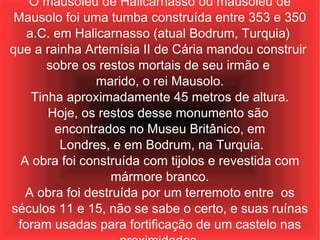 O mausoléu de Halicarnasso ou mausoléu de Mausolo foi uma tumba construída entre 353 e 350 a.C. em Halicarnasso (atual Bodrum, Turquia)  que a rainha Artemísia II de Cária mandou construir  sobre os restos mortais de seu irmão e  marido, o rei Mausolo. Tinha aproximadamente 45 metros de altura.  Hoje, os restos desse monumento são  encontrados no Museu Britânico, em Londres, e em Bodrum, na Turquia. A obra foi construída com tijolos e revestida com mármore branco. A obra foi destruída por um terremoto entre  os séculos 11 e 15, não se sabe o certo, e suas ruínas foram usadas para fortificação de um castelo nas proximidades. 