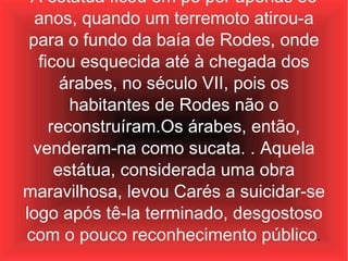 A estátua ficou em pé por apenas 55 anos, quando um terremoto atirou-a para o fundo da baía de Rodes, onde ficou esquecida até à chegada dos árabes, no século VII, pois os habitantes de Rodes não o reconstruíram.Os árabes, então, venderam-na como sucata. . Aquela estátua, considerada uma obra maravilhosa, levou Carés a suicidar-se logo após tê-la terminado, desgostoso com o pouco reconhecimento público . 