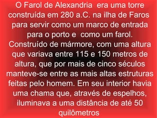O Farol de Alexandria  era uma torre construída em 280 a.C. na ilha de Faros  para servir como um marco de entrada para o porto e  como um farol. Construído de mármore, com uma altura que variava entre 115 e 150 metros de altura, que por mais de cinco séculos manteve-se entre as mais altas estruturas feitas pelo homem. Em seu interior havia uma chama que, através de espelhos, iluminava a uma distância de até 50 quilômetros   