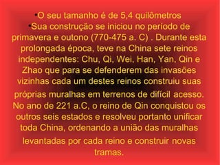 O seu tamanho é de 5,4 quilômetros  Sua construção se iniciou no período de primavera e outono (770-475 a. C) . Durante esta prolongada época, teve na China sete reinos independentes: Chu, Qi, Wei, Han, Yan, Qin e Zhao que para se defenderem das invasões vizinhas cada um destes reinos construiu suas próprias muralhas em terrenos de difícil   acesso. No ano de 221 a.C, o reino de Qin conquistou os outros seis estados e resolveu portanto unificar toda China, ordenando a união das muralhas levantadas por cada reino e construir   novas tramas. 