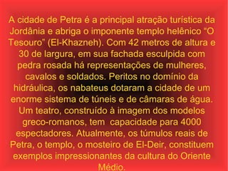 A cidade de Petra é a principal atração turística da Jordânia e abriga o imponente templo helênico “O Tesouro” (El-Khazneh). Com 42 metros de altura e 30 de largura, em sua fachada esculpida com pedra rosada há representações de mulheres, cavalos e soldados. Peritos no domínio da hidráulica, os nabateus dotaram a cidade de um enorme sistema de túneis e de câmaras de água. Um teatro, construído à imagem dos modelos greco-romanos, tem  capacidade para 4000 espectadores. Atualmente, os túmulos reais de Petra, o templo, o mosteiro de El-Deir, constituem exemplos impressionantes da cultura do Oriente Médio. 