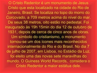 O Cristo Redentor é um monumento de Jesus Cristo que esta localizado na cidade do Rio de Janeiro, Brasil. Se localiza no topo do morro do Corcovado, a 709 metros acima do nível do mar. De seus 38 metros, oito estão no pedestal. Foi inaugurado às 19h 15min do dia 12 de outubro de 1931, depois de cerca de cinco anos de obras. Um símbolo do cristianismo, o monumento tornou-se um dos ícones mais reconhecidos internacionalmente do Rio e do Brasil. No dia 7 de julho de 2007, em Lisboa, no Estádio da Luz, foi eleito uma das novas sete maravilhas do mundo. O Guiness World Records,  considera o Cristo Redentor a maior estátua dele. 