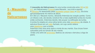 5 - Mausoléu
de
Halicarnasso

O mausoléu de Halicarnasso foi uma tumba construída entre 353 e 350
a.C. em Halicarnasso (Turquia) para Mausolo , sua irmã e esposa.
A estrutura foi desenhada pelos arquitetos gregos Sátiro e Pítis. Ela tinha
aproximadamente 45 metros de altura.
Em 353 a.C. Mausolo morreu, deixando Artemísia de coração partido. Como
um tributo a ele, ela decidiu construir-lhe a mais esplêndida tumba do mundo
então conhecido. Artemísia decidiu não poupar na edificação da tumba.
A tumba foi erigida em uma colina tendo uma vista panorâmica da cidade. A
estrutura ficava em um pátio fechado, em cujo centro estava
uma plataforma com a tumba.
Artemísia viveu dois anos após a morte de seu marido. Sua cinzas foram
colocadas junto ao túmulo de seu marido.
Então uma série de terremotos destruiu as colunas e derrubou a biga de
pedra.

 