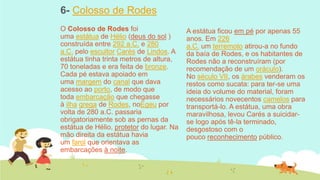 6- Colosso de Rodes
O Colosso de Rodes foi
uma estátua de Hélio (deus do sol )
construída entre 292 a.C. e 280
a.C. pelo escultor Carés de Lindos. A
estátua tinha trinta metros de altura,
70 toneladas e era feita de bronze.
Cada pé estava apoiado em
uma margem do canal que dava
acesso ao porto, de modo que
toda embarcação que chegasse
à ilha grega de Rodes, noEgeu por
volta de 280 a.C. passaria
obrigatoriamente sob as pernas da
estátua de Hélio, protetor do lugar. Na
mão direita da estátua havia
um farol que orientava as
embarcações à noite.

A estátua ficou em pé por apenas 55
anos. Em 226
a.C. um terremoto atirou-a no fundo
da baía de Rodes, e os habitantes de
Rodes não a reconstruíram (por
recomendação de um oráculo).
No século VII, os árabes venderam os
restos como sucata: para ter-se uma
ideia do volume do material, foram
necessários novecentos camelos para
transportá-lo. A estátua, uma obra
maravilhosa, levou Carés a suicidarse logo após tê-la terminado,
desgostoso com o
pouco reconhecimento público.

 
