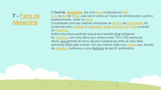 7 - Farol de
Alexandria

O farol de Alexandria era uma torre construída em 280
A.C. na ilha de Faros ,para servir como um marco de entrada para o porto e
posteriormente, como um farol.
Considerada uma das maiores produções da técnica da Antigüidade, foi
construído pelo arquiteto e engenheiro grego Sóstrato de Cnido a mando
de Ptolomeu.
Sobre uma base quadrada erguia-se a esbelta torre octogonal
de mármore, com uma altura que variava entre 115 e 150 metros de
altura, que pormais de cinco séculos manteve-se entre as mais altas
estruturas feitas pelo homem. Em seu interior ardia uma chama que, através
de espelhos, iluminava a uma distância de até 50 quilômetros.

 